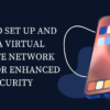 How to Set Up and Use a Virtual Private Network (VPN) for Enhanced Security