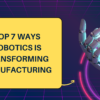 Top 7 Ways Robotics is Transforming Manufacturing