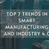 Top 7 Trends in Smart Manufacturing and Industry 4.0